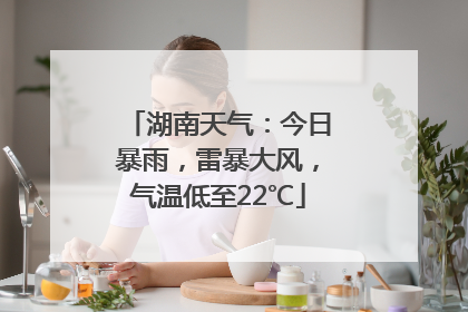 湖南天气：今日暴雨，雷暴大风，气温低至22℃