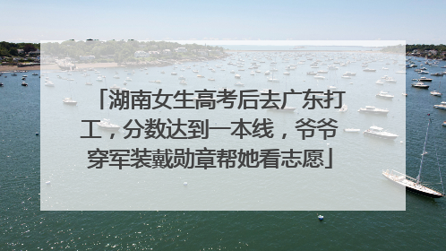 湖南女生高考后去广东打工，分数达到一本线，爷爷穿军装戴勋章帮她看志愿
