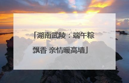 湖南武陵：端午粽飘香 亲情暖高墙