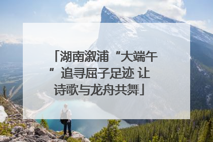 湖南溆浦“大端午”追寻屈子足迹 让诗歌与龙舟共舞