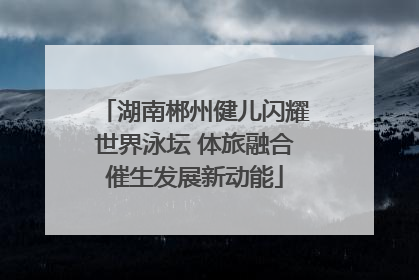 湖南郴州健儿闪耀世界泳坛 体旅融合催生发展新动能