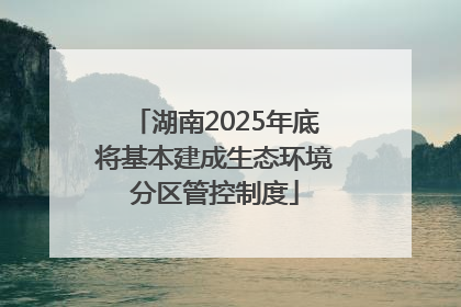 湖南2025年底将基本建成生态环境分区管控制度