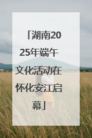 湖南2025年端午文化活动在怀化安江启幕