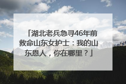 湖北老兵急寻46年前救命山东女护士：我的山东恩人，你在哪里？