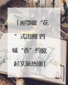 湘鄂赣“花”式出圈 四城“香”约掀起文旅热潮