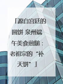 源自宫廷的圆饼 泉州端午美食煎䭔：老祖宗的“补天饼”