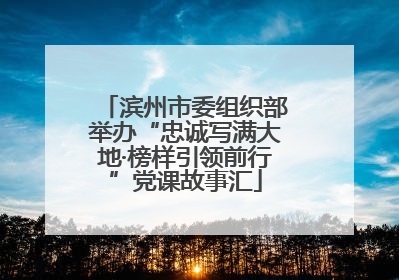 滨州市委组织部举办“忠诚写满大地·榜样引领前行”党课故事汇