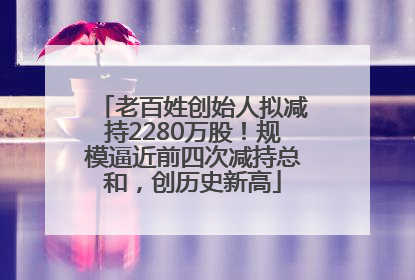 老百姓创始人拟减持2280万股！规模逼近前四次减持总和，创历史新高
