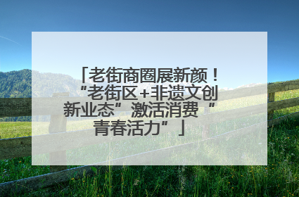 老街商圈展新颜！“老街区+非遗文创新业态”激活消费“青春活力”