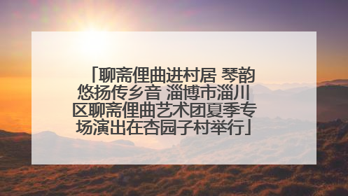 聊斋俚曲进村居 琴韵悠扬传乡音 淄博市淄川区聊斋俚曲艺术团夏季专场演出在杏园子村举行