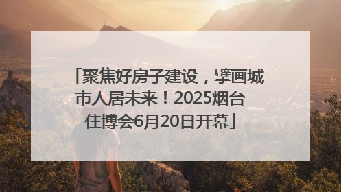 聚焦好房子建设，擘画城市人居未来！2025烟台住博会6月20日开幕