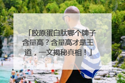 胶原蛋白肽哪个牌子含量高？含量高才是王道，一文揭秘真相！