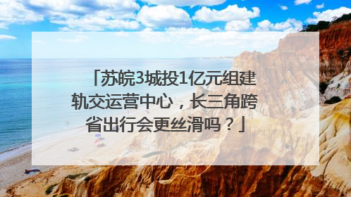 苏皖3城投1亿元组建轨交运营中心，长三角跨省出行会更丝滑吗？
