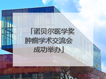诺贝尔医学奖肿瘤学术交流会成功举办