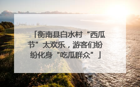 衡南县白水村“西瓜节”太欢乐，游客们纷纷化身“吃瓜群众”