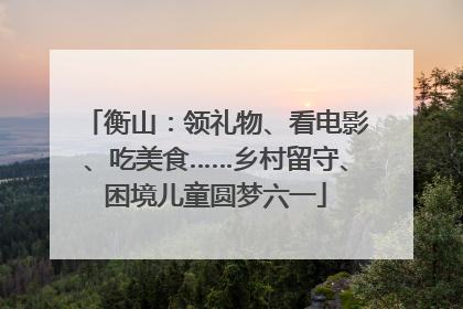 衡山：领礼物、看电影、吃美食……乡村留守、困境儿童圆梦六一