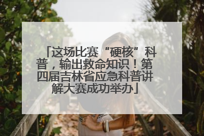 这场比赛“硬核”科普，输出救命知识！第四届吉林省应急科普讲解大赛成功举办