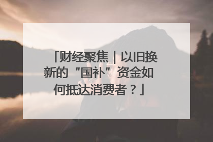 财经聚焦｜以旧换新的“国补”资金如何抵达消费者？