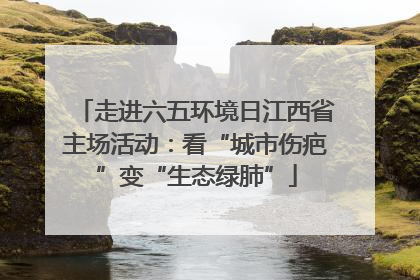 走进六五环境日江西省主场活动：看“城市伤疤”变“生态绿肺”