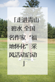 走进青山碧水 全国名作家“福地怀化”采风活动启动