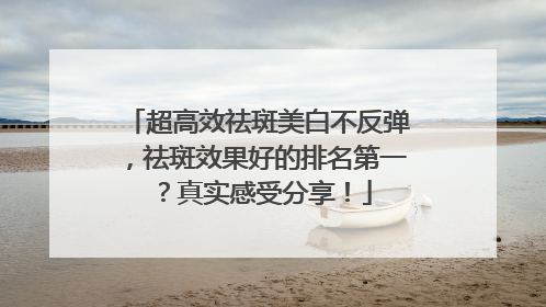 超高效祛斑美白不反弹，祛斑效果好的排名第一？真实感受分享！