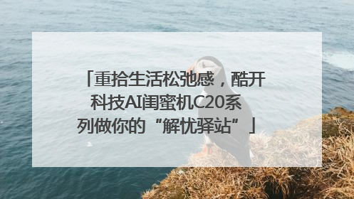 重拾生活松弛感，酷开科技AI闺蜜机C20系列做你的“解忧驿站”
