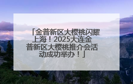 金普新区大樱桃闪耀上海！2025大连金普新区大樱桃推介会活动成功举办！