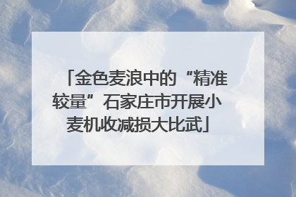 金色麦浪中的“精准较量”石家庄市开展小麦机收减损大比武