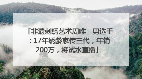 非遗刺绣艺术周唯一男选手：17年绣龄家传三代，年销200万，将试水直播