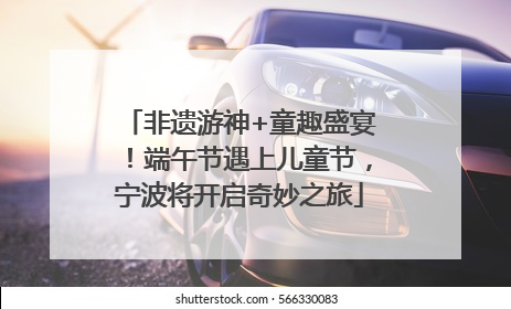 非遗游神+童趣盛宴！端午节遇上儿童节，宁波将开启奇妙之旅