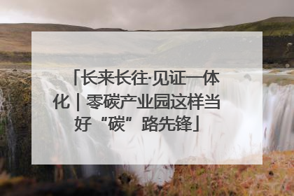 长来长往·见证一体化｜零碳产业园这样当好“碳”路先锋