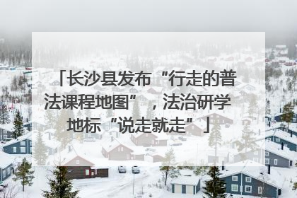 长沙县发布“行走的普法课程地图”，法治研学地标“说走就走”