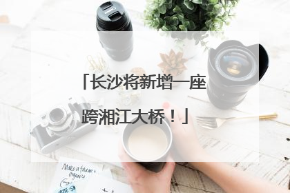 长沙将新增一座跨湘江大桥！