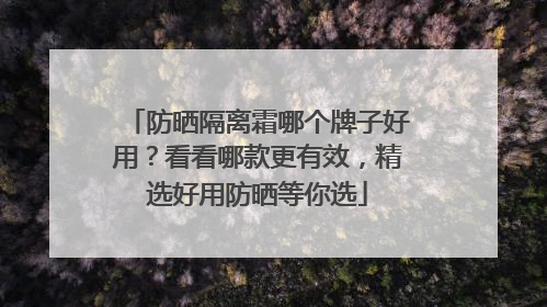防晒隔离霜哪个牌子好用？看看哪款更有效，精选好用防晒等你选
