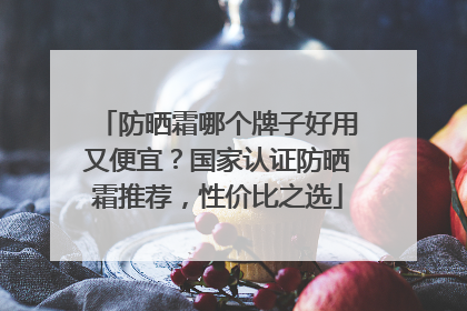 防晒霜哪个牌子好用又便宜？国家认证防晒霜推荐，性价比之选