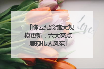 陈云纪念馆大规模更新，六大亮点展现伟人风范