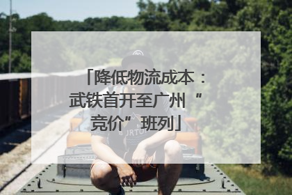 降低物流成本：武铁首开至广州“竞价”班列