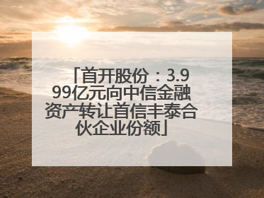 首开股份：3.999亿元向中信金融资产转让首信丰泰合伙企业份额