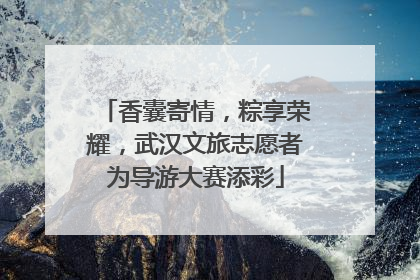 香囊寄情，粽享荣耀，武汉文旅志愿者为导游大赛添彩