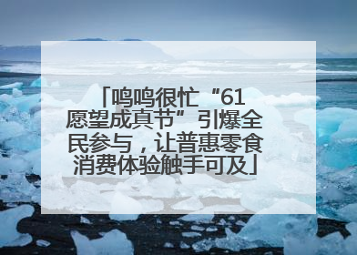 鸣鸣很忙“61 愿望成真节”引爆全民参与，让普惠零食消费体验触手可及