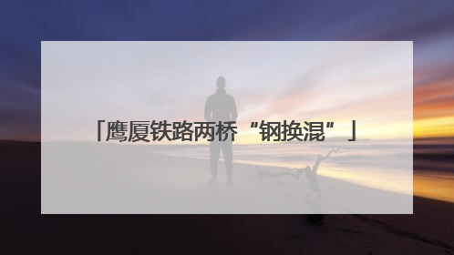鹰厦铁路两桥“钢换混”