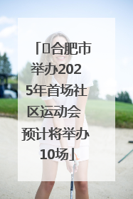 ﻿合肥市举办2025年首场社区运动会 预计将举办10场