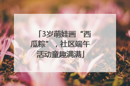 3岁萌娃画“西瓜粽”，社区端午活动童趣满满