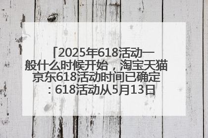 2025年618活动一般什么时候开始，淘宝天猫京东618活动时间已确定：618活动从5月13日开始到6月20日结束