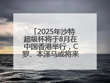 2025年沙特超级杯将于8月在中国香港举行，C罗、本泽马或将来华参赛