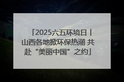 2025六五环境日丨山西各地掀环保热潮 共赴“美丽中国”之约