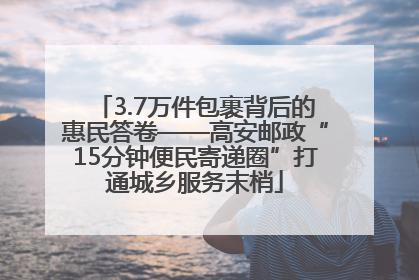 3.7万件包裹背后的惠民答卷——高安邮政“15分钟便民寄递圈”打通城乡服务末梢