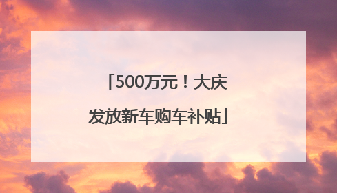500万元！大庆发放新车购车补贴