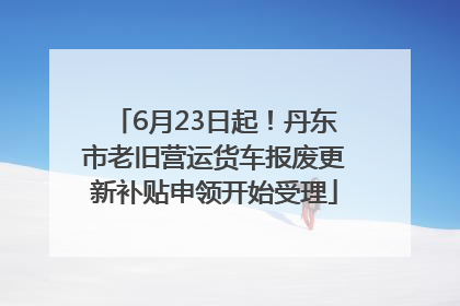 6月23日起！丹东市老旧营运货车报废更新补贴申领开始受理